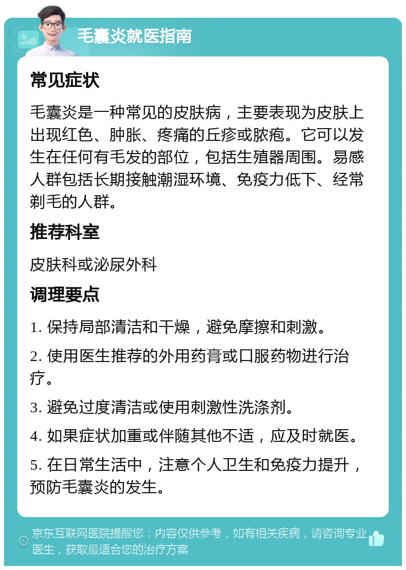 毛囊炎就医指南 常见症状 毛囊炎是一种常见的皮肤病，主要表现为皮肤上出现红色、肿胀、疼痛的丘疹或脓疱。它可以发生在任何有毛发的部位，包括生殖器周围。易感人群包括长期接触潮湿环境、免疫力低下、经常剃毛的人群。 推荐科室 皮肤科或泌尿外科 调理要点 1. 保持局部清洁和干燥，避免摩擦和刺激。 2. 使用医生推荐的外用药膏或口服药物进行治疗。 3. 避免过度清洁或使用刺激性洗涤剂。 4. 如果症状加重或伴随其他不适，应及时就医。 5. 在日常生活中，注意个人卫生和免疫力提升，预防毛囊炎的发生。