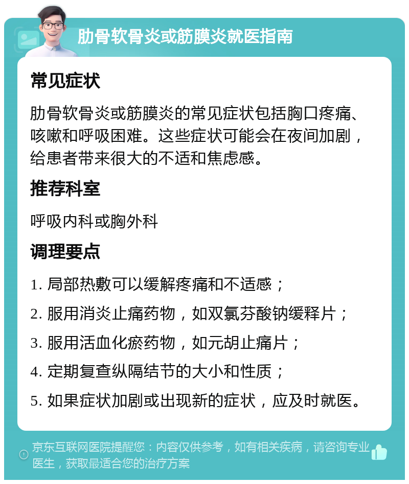 肋骨软骨炎或筋膜炎就医指南 常见症状 肋骨软骨炎或筋膜炎的常见症状包括胸口疼痛、咳嗽和呼吸困难。这些症状可能会在夜间加剧，给患者带来很大的不适和焦虑感。 推荐科室 呼吸内科或胸外科 调理要点 1. 局部热敷可以缓解疼痛和不适感； 2. 服用消炎止痛药物，如双氯芬酸钠缓释片； 3. 服用活血化瘀药物，如元胡止痛片； 4. 定期复查纵隔结节的大小和性质； 5. 如果症状加剧或出现新的症状，应及时就医。