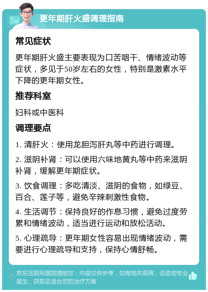 更年期肝火盛调理指南 常见症状 更年期肝火盛主要表现为口苦咽干、情绪波动等症状，多见于50岁左右的女性，特别是激素水平下降的更年期女性。 推荐科室 妇科或中医科 调理要点 1. 清肝火：使用龙胆泻肝丸等中药进行调理。 2. 滋阴补肾：可以使用六味地黄丸等中药来滋阴补肾，缓解更年期症状。 3. 饮食调理：多吃清淡、滋阴的食物，如绿豆、百合、莲子等，避免辛辣刺激性食物。 4. 生活调节：保持良好的作息习惯，避免过度劳累和情绪波动，适当进行运动和放松活动。 5. 心理疏导：更年期女性容易出现情绪波动，需要进行心理疏导和支持，保持心情舒畅。