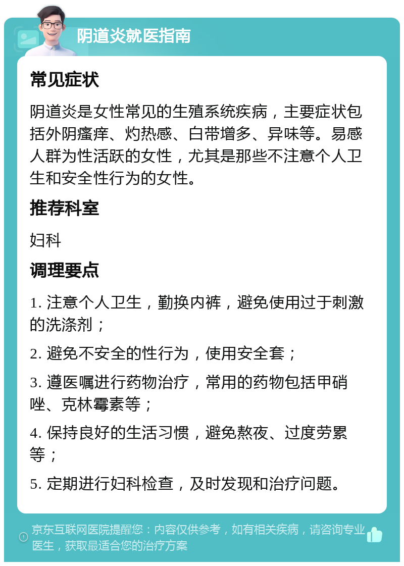 阴道炎就医指南 常见症状 阴道炎是女性常见的生殖系统疾病，主要症状包括外阴瘙痒、灼热感、白带增多、异味等。易感人群为性活跃的女性，尤其是那些不注意个人卫生和安全性行为的女性。 推荐科室 妇科 调理要点 1. 注意个人卫生，勤换内裤，避免使用过于刺激的洗涤剂； 2. 避免不安全的性行为，使用安全套； 3. 遵医嘱进行药物治疗，常用的药物包括甲硝唑、克林霉素等； 4. 保持良好的生活习惯，避免熬夜、过度劳累等； 5. 定期进行妇科检查，及时发现和治疗问题。