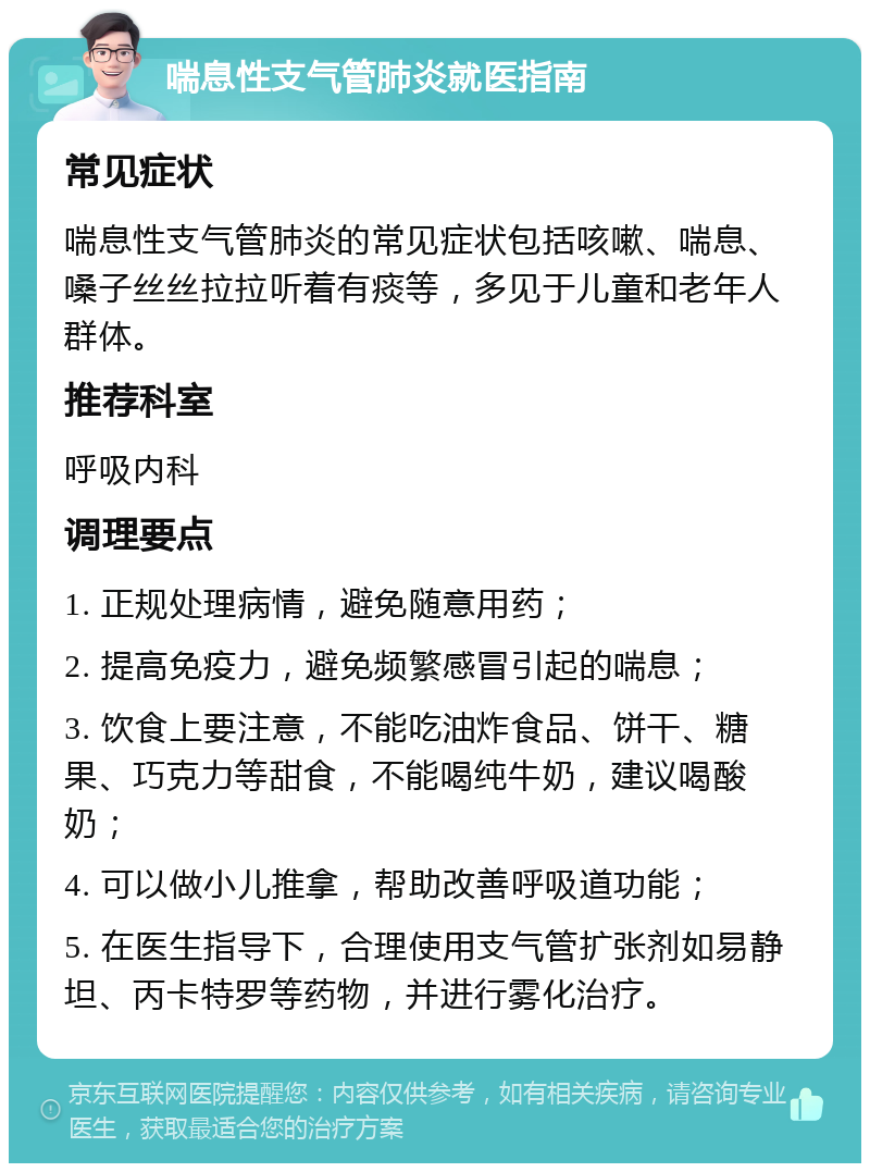 喘息性支气管肺炎就医指南 常见症状 喘息性支气管肺炎的常见症状包括咳嗽、喘息、嗓子丝丝拉拉听着有痰等，多见于儿童和老年人群体。 推荐科室 呼吸内科 调理要点 1. 正规处理病情，避免随意用药； 2. 提高免疫力，避免频繁感冒引起的喘息； 3. 饮食上要注意，不能吃油炸食品、饼干、糖果、巧克力等甜食，不能喝纯牛奶，建议喝酸奶； 4. 可以做小儿推拿，帮助改善呼吸道功能； 5. 在医生指导下，合理使用支气管扩张剂如易静坦、丙卡特罗等药物，并进行雾化治疗。