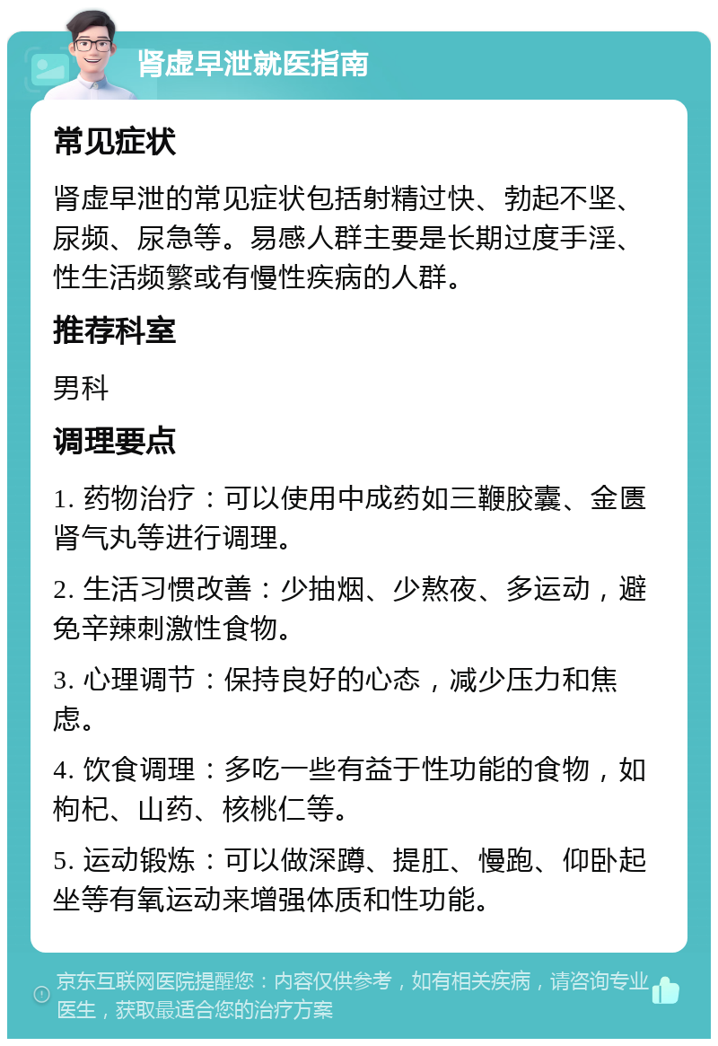 肾虚早泄就医指南 常见症状 肾虚早泄的常见症状包括射精过快、勃起不坚、尿频、尿急等。易感人群主要是长期过度手淫、性生活频繁或有慢性疾病的人群。 推荐科室 男科 调理要点 1. 药物治疗：可以使用中成药如三鞭胶囊、金匮肾气丸等进行调理。 2. 生活习惯改善：少抽烟、少熬夜、多运动，避免辛辣刺激性食物。 3. 心理调节：保持良好的心态，减少压力和焦虑。 4. 饮食调理：多吃一些有益于性功能的食物，如枸杞、山药、核桃仁等。 5. 运动锻炼：可以做深蹲、提肛、慢跑、仰卧起坐等有氧运动来增强体质和性功能。