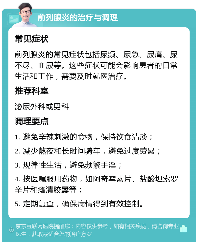 前列腺炎的治疗与调理 常见症状 前列腺炎的常见症状包括尿频、尿急、尿痛、尿不尽、血尿等。这些症状可能会影响患者的日常生活和工作，需要及时就医治疗。 推荐科室 泌尿外科或男科 调理要点 1. 避免辛辣刺激的食物，保持饮食清淡； 2. 减少熬夜和长时间骑车，避免过度劳累； 3. 规律性生活，避免频繁手淫； 4. 按医嘱服用药物，如阿奇霉素片、盐酸坦索罗辛片和癃清胶囊等； 5. 定期复查，确保病情得到有效控制。