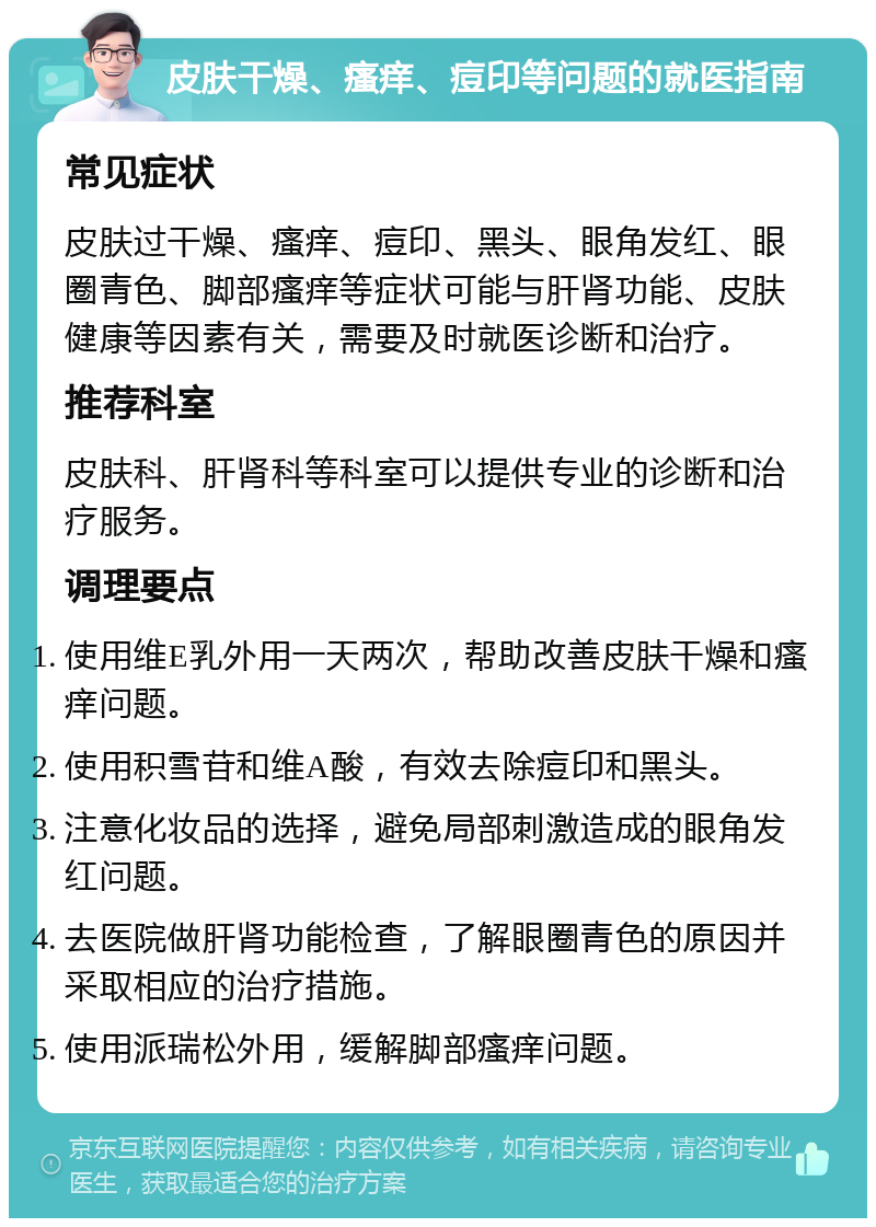 皮肤干燥、瘙痒、痘印等问题的就医指南 常见症状 皮肤过干燥、瘙痒、痘印、黑头、眼角发红、眼圈青色、脚部瘙痒等症状可能与肝肾功能、皮肤健康等因素有关，需要及时就医诊断和治疗。 推荐科室 皮肤科、肝肾科等科室可以提供专业的诊断和治疗服务。 调理要点 使用维E乳外用一天两次，帮助改善皮肤干燥和瘙痒问题。 使用积雪苷和维A酸，有效去除痘印和黑头。 注意化妆品的选择，避免局部刺激造成的眼角发红问题。 去医院做肝肾功能检查，了解眼圈青色的原因并采取相应的治疗措施。 使用派瑞松外用，缓解脚部瘙痒问题。