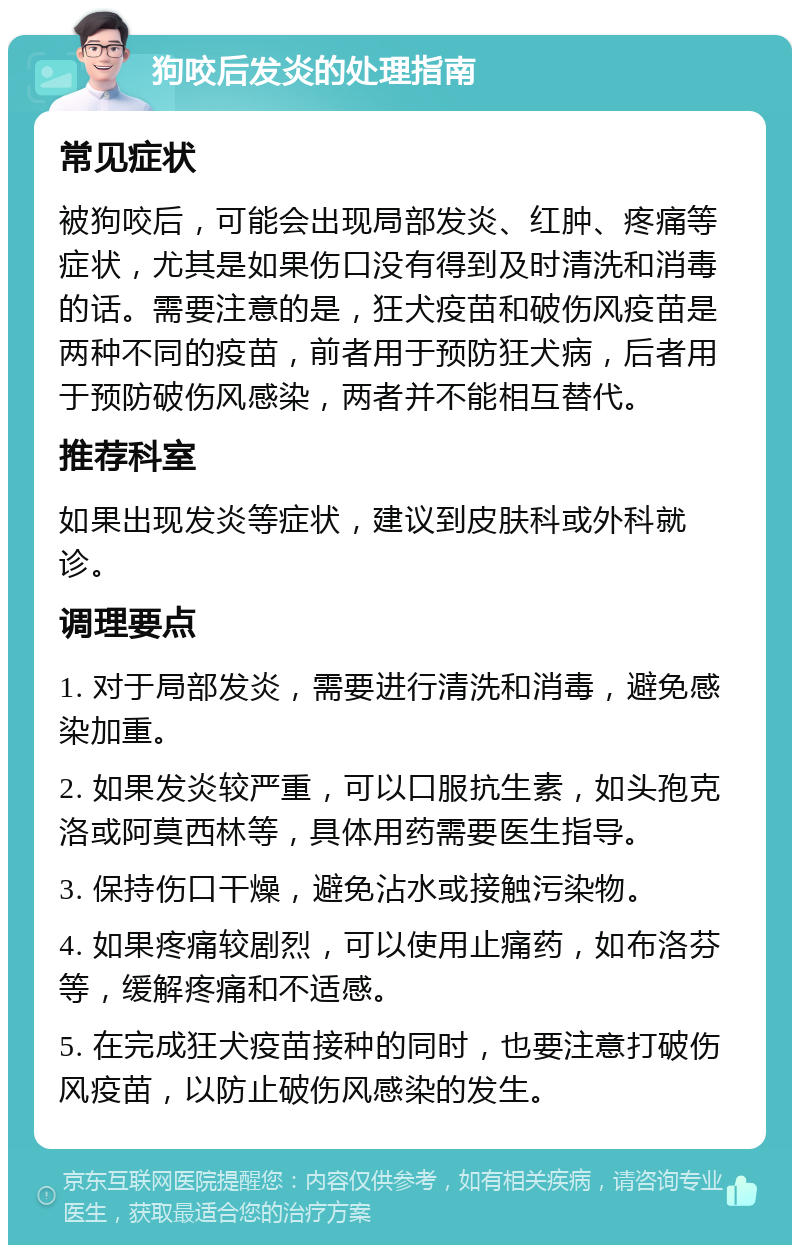 狗咬后发炎的处理指南 常见症状 被狗咬后，可能会出现局部发炎、红肿、疼痛等症状，尤其是如果伤口没有得到及时清洗和消毒的话。需要注意的是，狂犬疫苗和破伤风疫苗是两种不同的疫苗，前者用于预防狂犬病，后者用于预防破伤风感染，两者并不能相互替代。 推荐科室 如果出现发炎等症状，建议到皮肤科或外科就诊。 调理要点 1. 对于局部发炎，需要进行清洗和消毒，避免感染加重。 2. 如果发炎较严重，可以口服抗生素，如头孢克洛或阿莫西林等，具体用药需要医生指导。 3. 保持伤口干燥，避免沾水或接触污染物。 4. 如果疼痛较剧烈，可以使用止痛药，如布洛芬等，缓解疼痛和不适感。 5. 在完成狂犬疫苗接种的同时，也要注意打破伤风疫苗，以防止破伤风感染的发生。