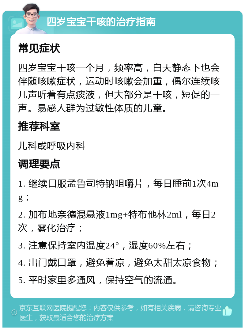 四岁宝宝干咳的治疗指南 常见症状 四岁宝宝干咳一个月，频率高，白天静态下也会伴随咳嗽症状，运动时咳嗽会加重，偶尔连续咳几声听着有点痰液，但大部分是干咳，短促的一声。易感人群为过敏性体质的儿童。 推荐科室 儿科或呼吸内科 调理要点 1. 继续口服孟鲁司特钠咀嚼片，每日睡前1次4mg； 2. 加布地奈德混悬液1mg+特布他林2ml，每日2次，雾化治疗； 3. 注意保持室内温度24°，湿度60%左右； 4. 出门戴口罩，避免着凉，避免太甜太凉食物； 5. 平时家里多通风，保持空气的流通。