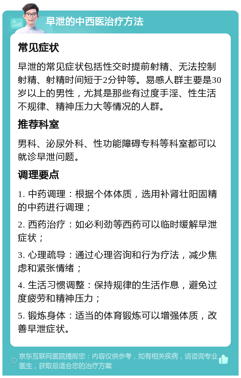 早泄的中西医治疗方法 常见症状 早泄的常见症状包括性交时提前射精、无法控制射精、射精时间短于2分钟等。易感人群主要是30岁以上的男性，尤其是那些有过度手淫、性生活不规律、精神压力大等情况的人群。 推荐科室 男科、泌尿外科、性功能障碍专科等科室都可以就诊早泄问题。 调理要点 1. 中药调理：根据个体体质，选用补肾壮阳固精的中药进行调理； 2. 西药治疗：如必利劲等西药可以临时缓解早泄症状； 3. 心理疏导：通过心理咨询和行为疗法，减少焦虑和紧张情绪； 4. 生活习惯调整：保持规律的生活作息，避免过度疲劳和精神压力； 5. 锻炼身体：适当的体育锻炼可以增强体质，改善早泄症状。