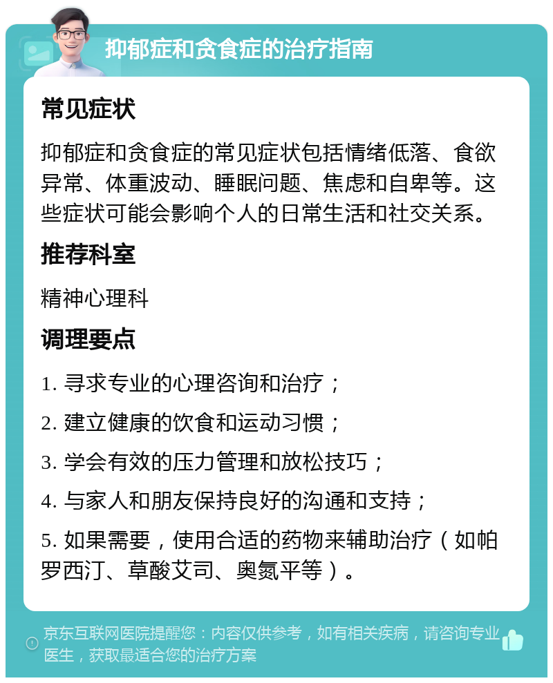 抑郁症和贪食症的治疗指南 常见症状 抑郁症和贪食症的常见症状包括情绪低落、食欲异常、体重波动、睡眠问题、焦虑和自卑等。这些症状可能会影响个人的日常生活和社交关系。 推荐科室 精神心理科 调理要点 1. 寻求专业的心理咨询和治疗； 2. 建立健康的饮食和运动习惯； 3. 学会有效的压力管理和放松技巧； 4. 与家人和朋友保持良好的沟通和支持； 5. 如果需要，使用合适的药物来辅助治疗（如帕罗西汀、草酸艾司、奥氮平等）。