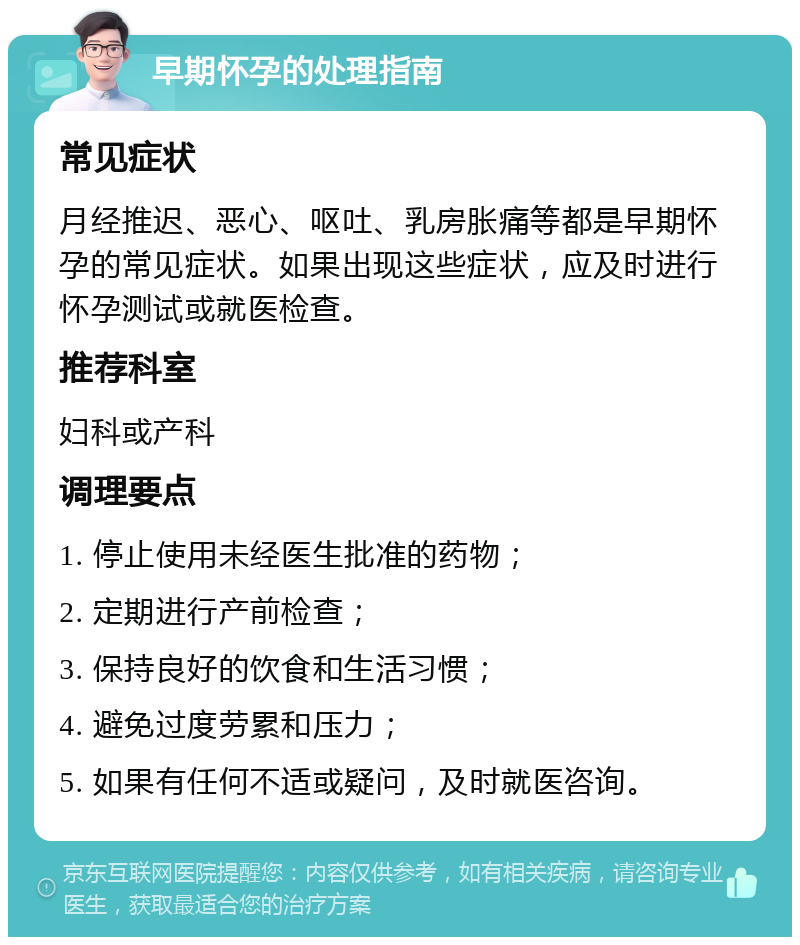 早期怀孕的处理指南 常见症状 月经推迟、恶心、呕吐、乳房胀痛等都是早期怀孕的常见症状。如果出现这些症状，应及时进行怀孕测试或就医检查。 推荐科室 妇科或产科 调理要点 1. 停止使用未经医生批准的药物； 2. 定期进行产前检查； 3. 保持良好的饮食和生活习惯； 4. 避免过度劳累和压力； 5. 如果有任何不适或疑问，及时就医咨询。