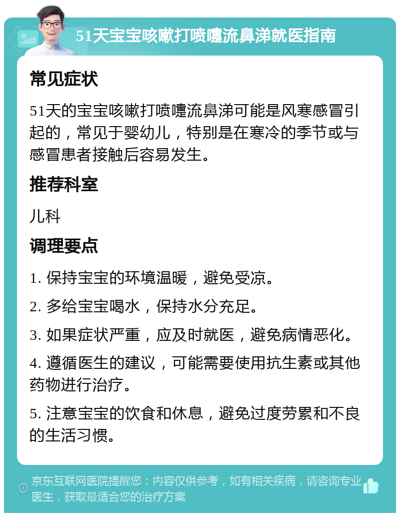 51天宝宝咳嗽打喷嚏流鼻涕就医指南 常见症状 51天的宝宝咳嗽打喷嚏流鼻涕可能是风寒感冒引起的，常见于婴幼儿，特别是在寒冷的季节或与感冒患者接触后容易发生。 推荐科室 儿科 调理要点 1. 保持宝宝的环境温暖，避免受凉。 2. 多给宝宝喝水，保持水分充足。 3. 如果症状严重，应及时就医，避免病情恶化。 4. 遵循医生的建议，可能需要使用抗生素或其他药物进行治疗。 5. 注意宝宝的饮食和休息，避免过度劳累和不良的生活习惯。