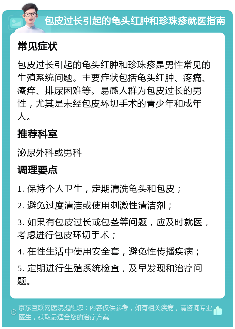 包皮过长引起的龟头红肿和珍珠疹就医指南 常见症状 包皮过长引起的龟头红肿和珍珠疹是男性常见的生殖系统问题。主要症状包括龟头红肿、疼痛、瘙痒、排尿困难等。易感人群为包皮过长的男性，尤其是未经包皮环切手术的青少年和成年人。 推荐科室 泌尿外科或男科 调理要点 1. 保持个人卫生，定期清洗龟头和包皮； 2. 避免过度清洁或使用刺激性清洁剂； 3. 如果有包皮过长或包茎等问题，应及时就医，考虑进行包皮环切手术； 4. 在性生活中使用安全套，避免性传播疾病； 5. 定期进行生殖系统检查，及早发现和治疗问题。