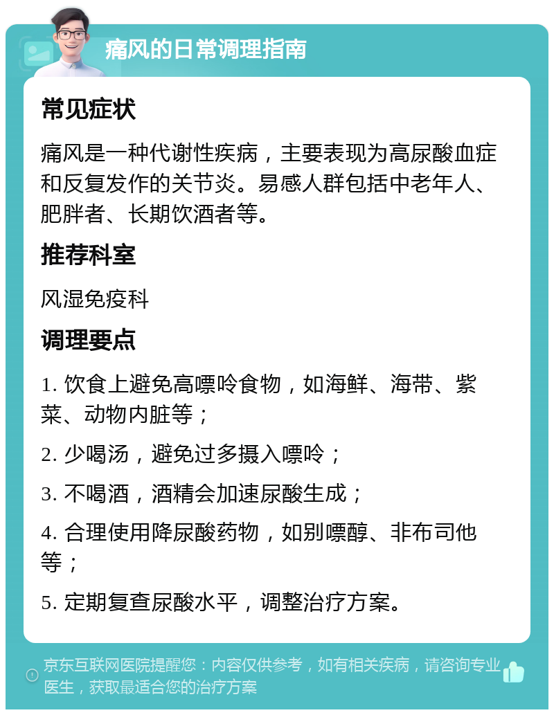 痛风的日常调理指南 常见症状 痛风是一种代谢性疾病，主要表现为高尿酸血症和反复发作的关节炎。易感人群包括中老年人、肥胖者、长期饮酒者等。 推荐科室 风湿免疫科 调理要点 1. 饮食上避免高嘌呤食物，如海鲜、海带、紫菜、动物内脏等； 2. 少喝汤，避免过多摄入嘌呤； 3. 不喝酒，酒精会加速尿酸生成； 4. 合理使用降尿酸药物，如别嘌醇、非布司他等； 5. 定期复查尿酸水平，调整治疗方案。