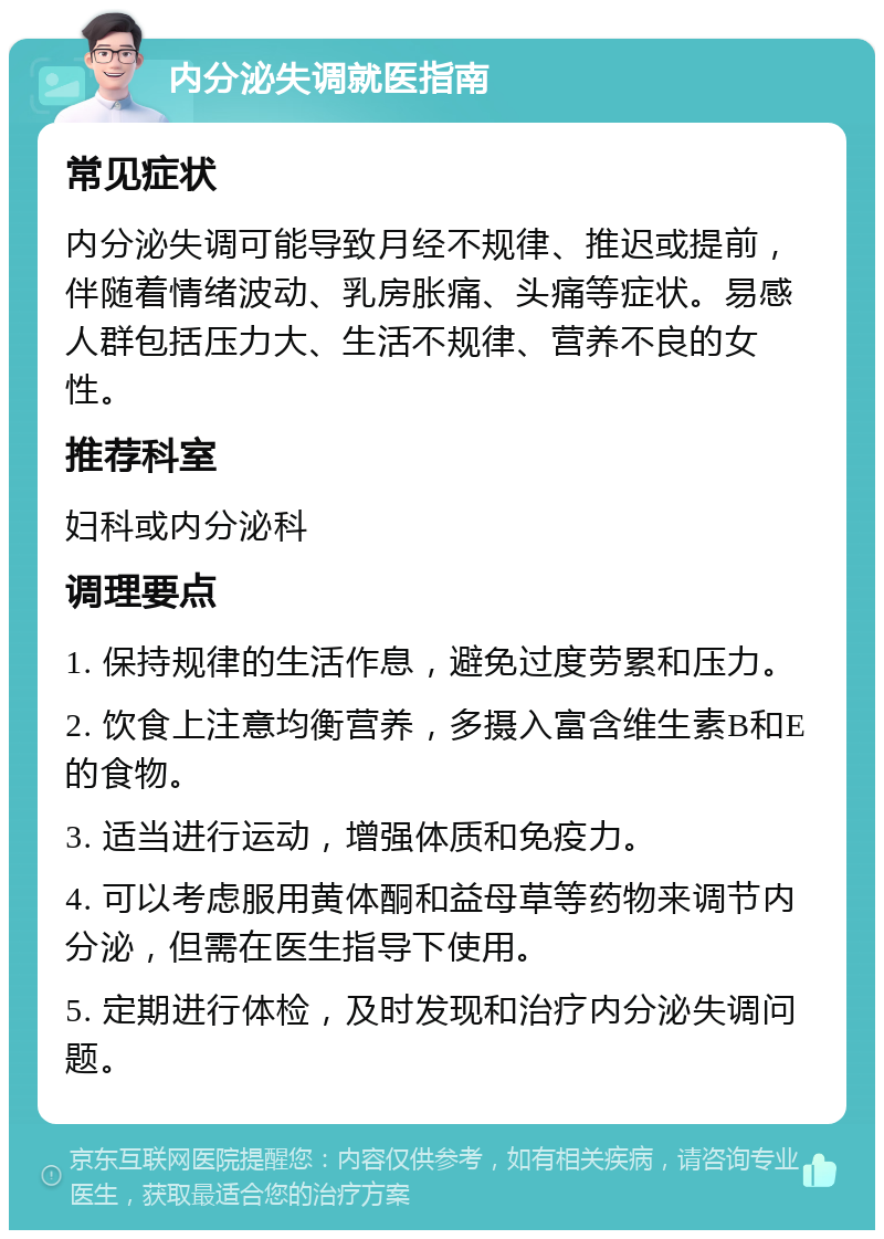 内分泌失调就医指南 常见症状 内分泌失调可能导致月经不规律、推迟或提前，伴随着情绪波动、乳房胀痛、头痛等症状。易感人群包括压力大、生活不规律、营养不良的女性。 推荐科室 妇科或内分泌科 调理要点 1. 保持规律的生活作息，避免过度劳累和压力。 2. 饮食上注意均衡营养，多摄入富含维生素B和E的食物。 3. 适当进行运动，增强体质和免疫力。 4. 可以考虑服用黄体酮和益母草等药物来调节内分泌，但需在医生指导下使用。 5. 定期进行体检，及时发现和治疗内分泌失调问题。