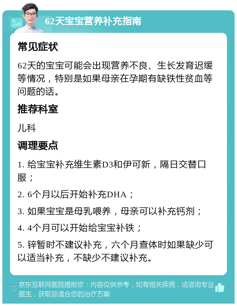 62天宝宝营养补充指南 常见症状 62天的宝宝可能会出现营养不良、生长发育迟缓等情况，特别是如果母亲在孕期有缺铁性贫血等问题的话。 推荐科室 儿科 调理要点 1. 给宝宝补充维生素D3和伊可新，隔日交替口服； 2. 6个月以后开始补充DHA； 3. 如果宝宝是母乳喂养，母亲可以补充钙剂； 4. 4个月可以开始给宝宝补铁； 5. 锌暂时不建议补充，六个月查体时如果缺少可以适当补充，不缺少不建议补充。