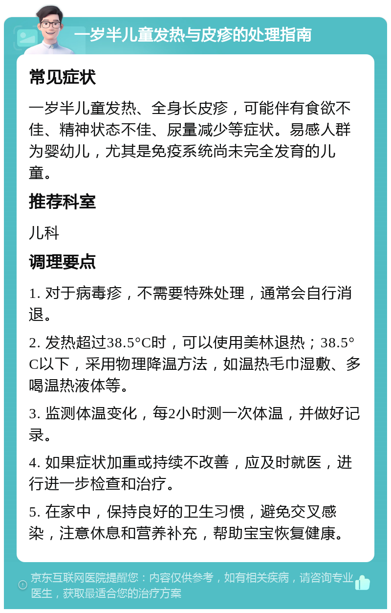 一岁半儿童发热与皮疹的处理指南 常见症状 一岁半儿童发热、全身长皮疹，可能伴有食欲不佳、精神状态不佳、尿量减少等症状。易感人群为婴幼儿，尤其是免疫系统尚未完全发育的儿童。 推荐科室 儿科 调理要点 1. 对于病毒疹，不需要特殊处理，通常会自行消退。 2. 发热超过38.5°C时，可以使用美林退热；38.5°C以下，采用物理降温方法，如温热毛巾湿敷、多喝温热液体等。 3. 监测体温变化，每2小时测一次体温，并做好记录。 4. 如果症状加重或持续不改善，应及时就医，进行进一步检查和治疗。 5. 在家中，保持良好的卫生习惯，避免交叉感染，注意休息和营养补充，帮助宝宝恢复健康。