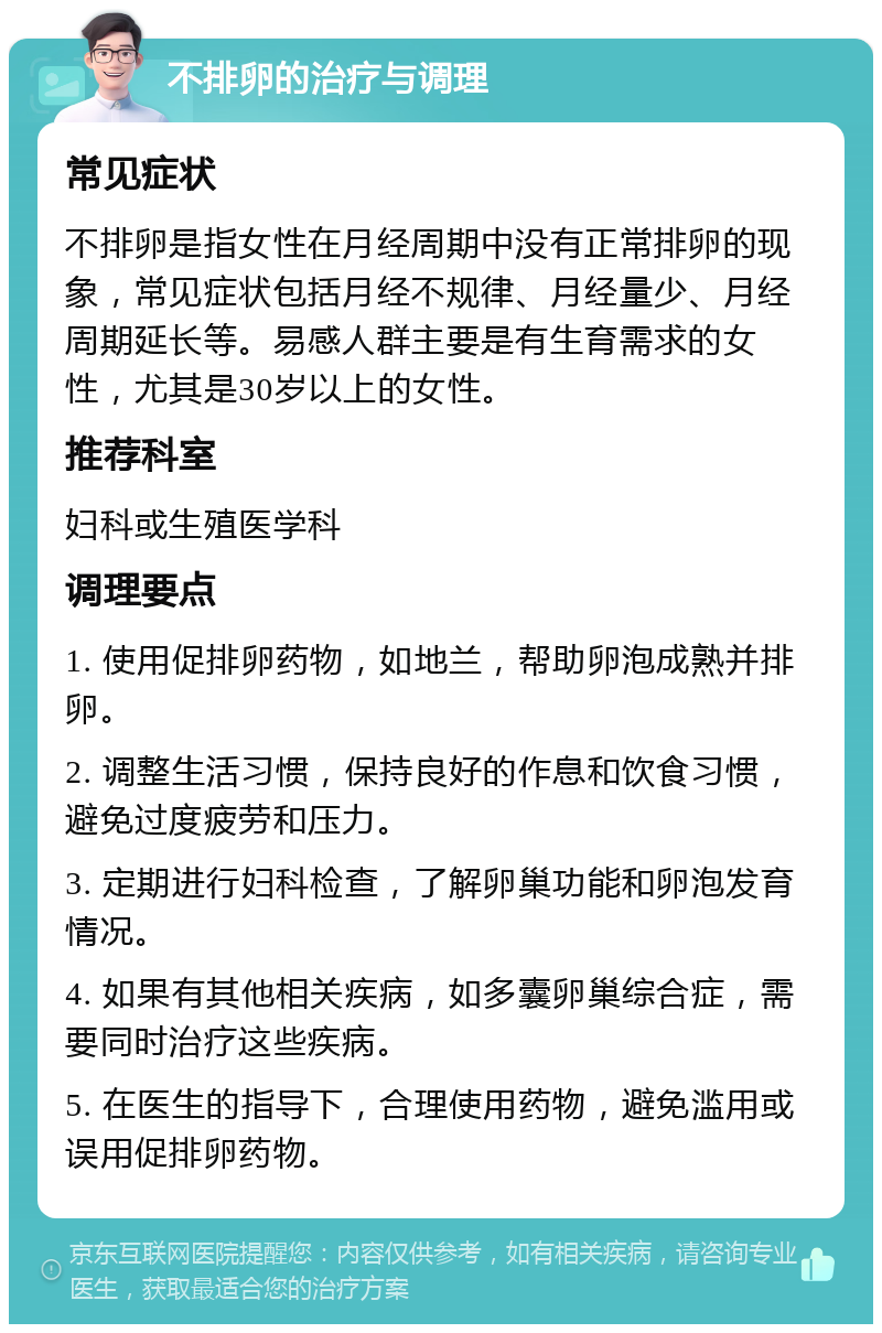 不排卵的治疗与调理 常见症状 不排卵是指女性在月经周期中没有正常排卵的现象，常见症状包括月经不规律、月经量少、月经周期延长等。易感人群主要是有生育需求的女性，尤其是30岁以上的女性。 推荐科室 妇科或生殖医学科 调理要点 1. 使用促排卵药物，如地兰，帮助卵泡成熟并排卵。 2. 调整生活习惯，保持良好的作息和饮食习惯，避免过度疲劳和压力。 3. 定期进行妇科检查，了解卵巢功能和卵泡发育情况。 4. 如果有其他相关疾病，如多囊卵巢综合症，需要同时治疗这些疾病。 5. 在医生的指导下，合理使用药物，避免滥用或误用促排卵药物。