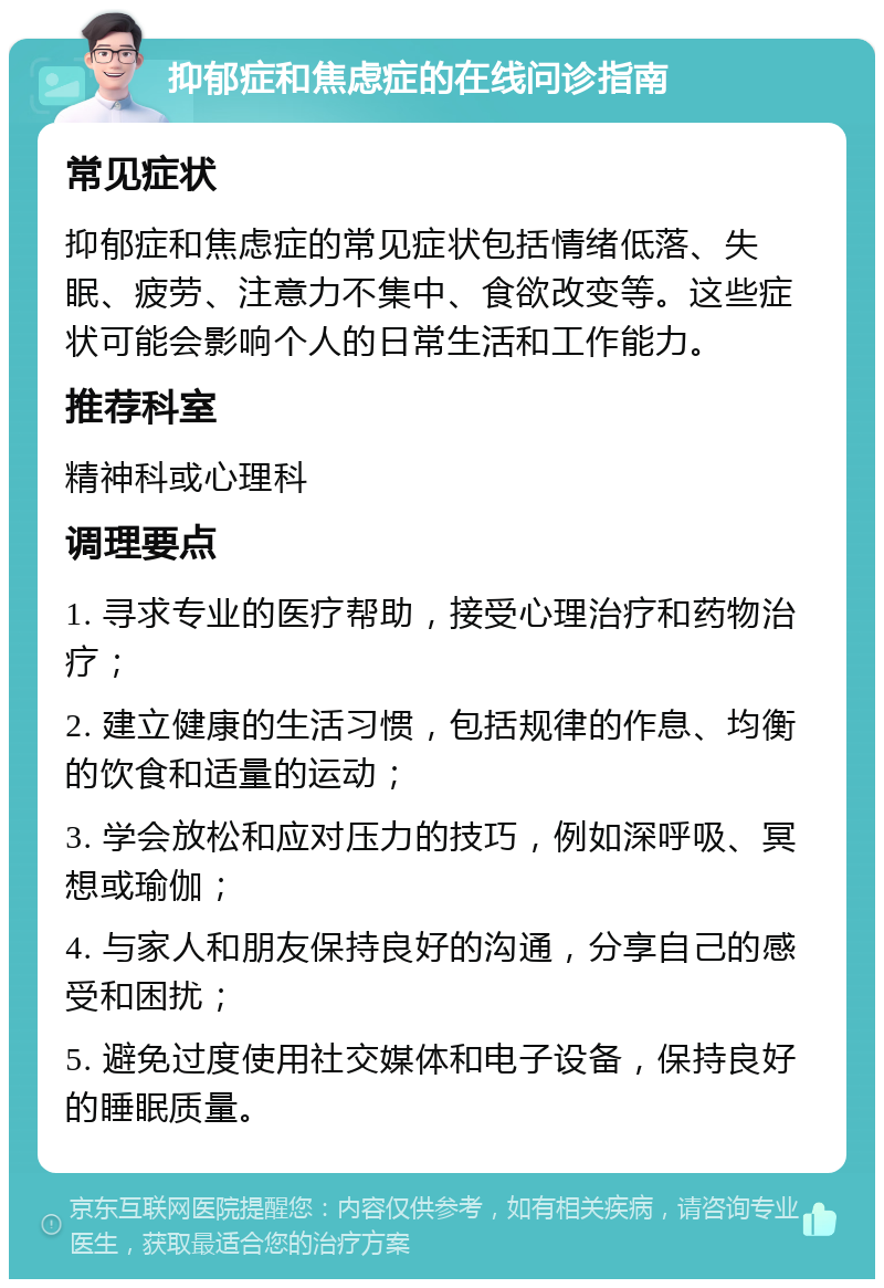 抑郁症和焦虑症的在线问诊指南 常见症状 抑郁症和焦虑症的常见症状包括情绪低落、失眠、疲劳、注意力不集中、食欲改变等。这些症状可能会影响个人的日常生活和工作能力。 推荐科室 精神科或心理科 调理要点 1. 寻求专业的医疗帮助，接受心理治疗和药物治疗； 2. 建立健康的生活习惯，包括规律的作息、均衡的饮食和适量的运动； 3. 学会放松和应对压力的技巧，例如深呼吸、冥想或瑜伽； 4. 与家人和朋友保持良好的沟通，分享自己的感受和困扰； 5. 避免过度使用社交媒体和电子设备，保持良好的睡眠质量。