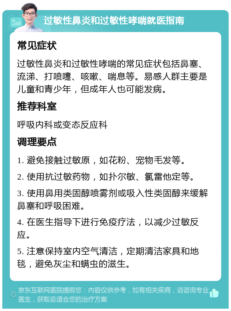 过敏性鼻炎和过敏性哮喘就医指南 常见症状 过敏性鼻炎和过敏性哮喘的常见症状包括鼻塞、流涕、打喷嚏、咳嗽、喘息等。易感人群主要是儿童和青少年，但成年人也可能发病。 推荐科室 呼吸内科或变态反应科 调理要点 1. 避免接触过敏原，如花粉、宠物毛发等。 2. 使用抗过敏药物，如扑尔敏、氯雷他定等。 3. 使用鼻用类固醇喷雾剂或吸入性类固醇来缓解鼻塞和呼吸困难。 4. 在医生指导下进行免疫疗法，以减少过敏反应。 5. 注意保持室内空气清洁，定期清洁家具和地毯，避免灰尘和螨虫的滋生。