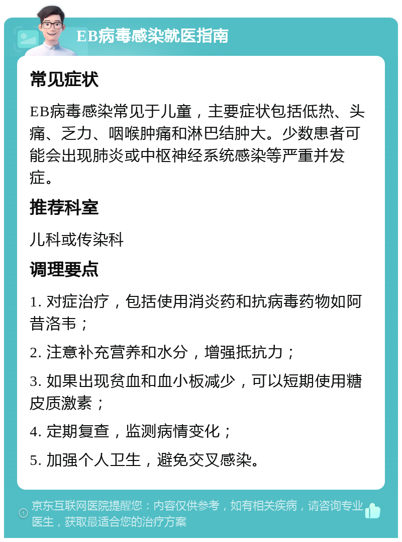 EB病毒感染就医指南 常见症状 EB病毒感染常见于儿童，主要症状包括低热、头痛、乏力、咽喉肿痛和淋巴结肿大。少数患者可能会出现肺炎或中枢神经系统感染等严重并发症。 推荐科室 儿科或传染科 调理要点 1. 对症治疗，包括使用消炎药和抗病毒药物如阿昔洛韦； 2. 注意补充营养和水分，增强抵抗力； 3. 如果出现贫血和血小板减少，可以短期使用糖皮质激素； 4. 定期复查，监测病情变化； 5. 加强个人卫生，避免交叉感染。