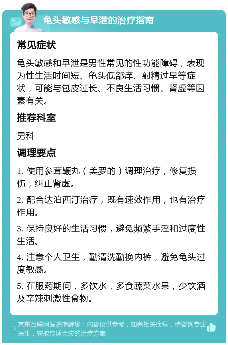 龟头敏感与早泄的治疗指南 常见症状 龟头敏感和早泄是男性常见的性功能障碍，表现为性生活时间短、龟头低部痒、射精过早等症状，可能与包皮过长、不良生活习惯、肾虚等因素有关。 推荐科室 男科 调理要点 1. 使用参茸鞭丸（美罗的）调理治疗，修复损伤，纠正肾虚。 2. 配合达泊西汀治疗，既有速效作用，也有治疗作用。 3. 保持良好的生活习惯，避免频繁手淫和过度性生活。 4. 注意个人卫生，勤清洗勤换内裤，避免龟头过度敏感。 5. 在服药期间，多饮水，多食蔬菜水果，少饮酒及辛辣刺激性食物。