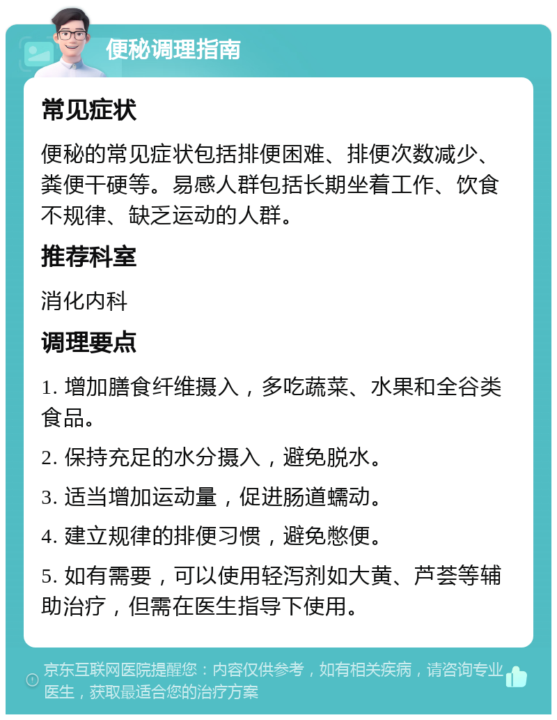 便秘调理指南 常见症状 便秘的常见症状包括排便困难、排便次数减少、粪便干硬等。易感人群包括长期坐着工作、饮食不规律、缺乏运动的人群。 推荐科室 消化内科 调理要点 1. 增加膳食纤维摄入，多吃蔬菜、水果和全谷类食品。 2. 保持充足的水分摄入，避免脱水。 3. 适当增加运动量，促进肠道蠕动。 4. 建立规律的排便习惯，避免憋便。 5. 如有需要，可以使用轻泻剂如大黄、芦荟等辅助治疗，但需在医生指导下使用。