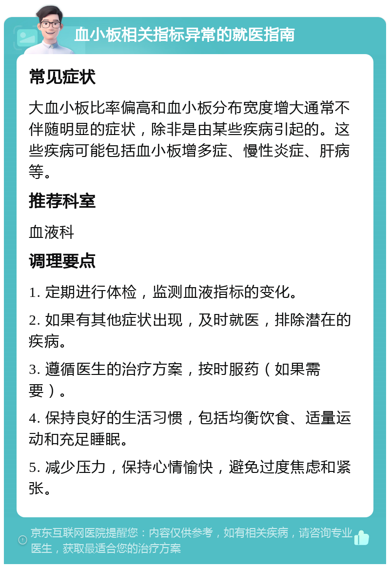 血小板相关指标异常的就医指南 常见症状 大血小板比率偏高和血小板分布宽度增大通常不伴随明显的症状，除非是由某些疾病引起的。这些疾病可能包括血小板增多症、慢性炎症、肝病等。 推荐科室 血液科 调理要点 1. 定期进行体检，监测血液指标的变化。 2. 如果有其他症状出现，及时就医，排除潜在的疾病。 3. 遵循医生的治疗方案，按时服药（如果需要）。 4. 保持良好的生活习惯，包括均衡饮食、适量运动和充足睡眠。 5. 减少压力，保持心情愉快，避免过度焦虑和紧张。