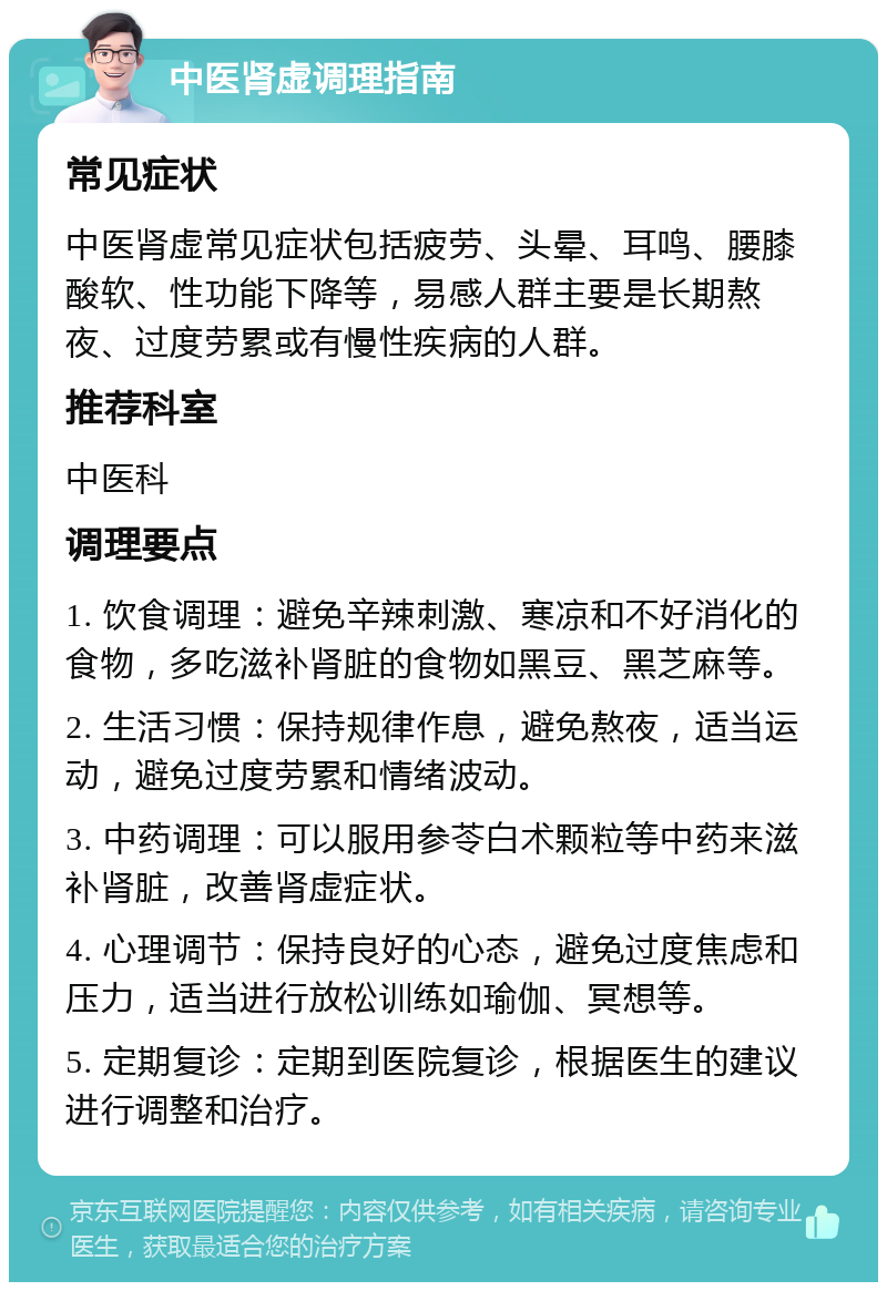 中医肾虚调理指南 常见症状 中医肾虚常见症状包括疲劳、头晕、耳鸣、腰膝酸软、性功能下降等，易感人群主要是长期熬夜、过度劳累或有慢性疾病的人群。 推荐科室 中医科 调理要点 1. 饮食调理：避免辛辣刺激、寒凉和不好消化的食物，多吃滋补肾脏的食物如黑豆、黑芝麻等。 2. 生活习惯：保持规律作息，避免熬夜，适当运动，避免过度劳累和情绪波动。 3. 中药调理：可以服用参苓白术颗粒等中药来滋补肾脏，改善肾虚症状。 4. 心理调节：保持良好的心态，避免过度焦虑和压力，适当进行放松训练如瑜伽、冥想等。 5. 定期复诊：定期到医院复诊，根据医生的建议进行调整和治疗。