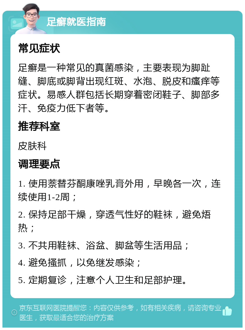 足癣就医指南 常见症状 足癣是一种常见的真菌感染，主要表现为脚趾缝、脚底或脚背出现红斑、水泡、脱皮和瘙痒等症状。易感人群包括长期穿着密闭鞋子、脚部多汗、免疫力低下者等。 推荐科室 皮肤科 调理要点 1. 使用萘替芬酮康唑乳膏外用，早晚各一次，连续使用1-2周； 2. 保持足部干燥，穿透气性好的鞋袜，避免焐热； 3. 不共用鞋袜、浴盆、脚盆等生活用品； 4. 避免搔抓，以免继发感染； 5. 定期复诊，注意个人卫生和足部护理。