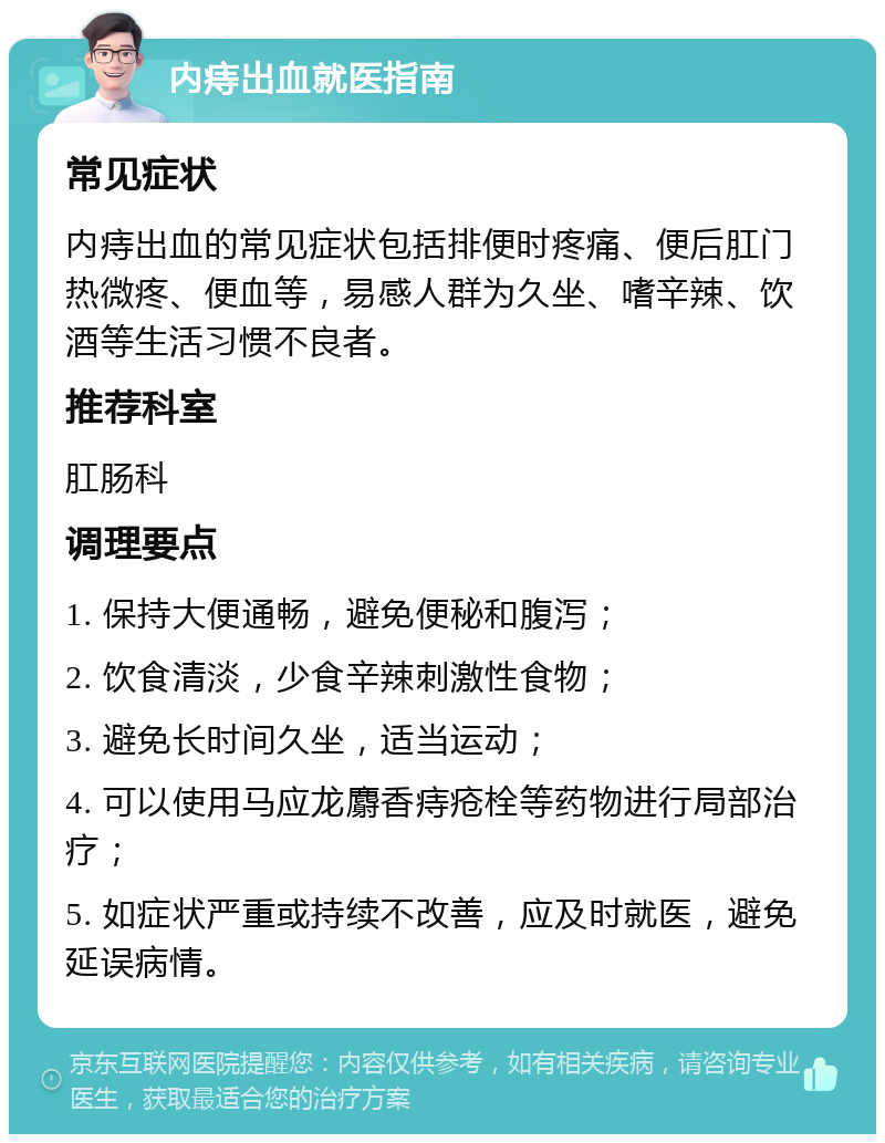 内痔出血就医指南 常见症状 内痔出血的常见症状包括排便时疼痛、便后肛门热微疼、便血等，易感人群为久坐、嗜辛辣、饮酒等生活习惯不良者。 推荐科室 肛肠科 调理要点 1. 保持大便通畅，避免便秘和腹泻； 2. 饮食清淡，少食辛辣刺激性食物； 3. 避免长时间久坐，适当运动； 4. 可以使用马应龙麝香痔疮栓等药物进行局部治疗； 5. 如症状严重或持续不改善，应及时就医，避免延误病情。