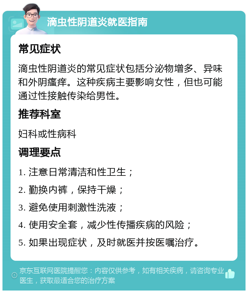 滴虫性阴道炎就医指南 常见症状 滴虫性阴道炎的常见症状包括分泌物增多、异味和外阴瘙痒。这种疾病主要影响女性，但也可能通过性接触传染给男性。 推荐科室 妇科或性病科 调理要点 1. 注意日常清洁和性卫生； 2. 勤换内裤，保持干燥； 3. 避免使用刺激性洗液； 4. 使用安全套，减少性传播疾病的风险； 5. 如果出现症状，及时就医并按医嘱治疗。