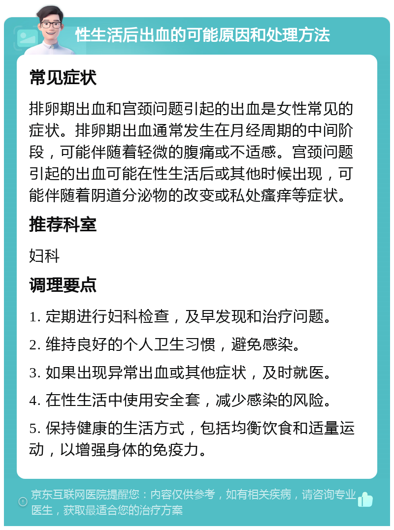 性生活后出血的可能原因和处理方法 常见症状 排卵期出血和宫颈问题引起的出血是女性常见的症状。排卵期出血通常发生在月经周期的中间阶段，可能伴随着轻微的腹痛或不适感。宫颈问题引起的出血可能在性生活后或其他时候出现，可能伴随着阴道分泌物的改变或私处瘙痒等症状。 推荐科室 妇科 调理要点 1. 定期进行妇科检查，及早发现和治疗问题。 2. 维持良好的个人卫生习惯，避免感染。 3. 如果出现异常出血或其他症状，及时就医。 4. 在性生活中使用安全套，减少感染的风险。 5. 保持健康的生活方式，包括均衡饮食和适量运动，以增强身体的免疫力。