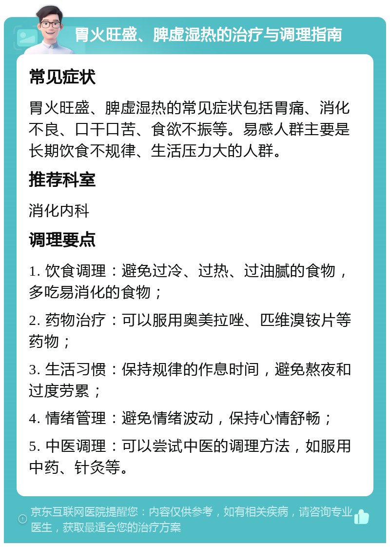 胃火旺盛、脾虚湿热的治疗与调理指南 常见症状 胃火旺盛、脾虚湿热的常见症状包括胃痛、消化不良、口干口苦、食欲不振等。易感人群主要是长期饮食不规律、生活压力大的人群。 推荐科室 消化内科 调理要点 1. 饮食调理：避免过冷、过热、过油腻的食物，多吃易消化的食物； 2. 药物治疗：可以服用奥美拉唑、匹维溴铵片等药物； 3. 生活习惯：保持规律的作息时间，避免熬夜和过度劳累； 4. 情绪管理：避免情绪波动，保持心情舒畅； 5. 中医调理：可以尝试中医的调理方法，如服用中药、针灸等。