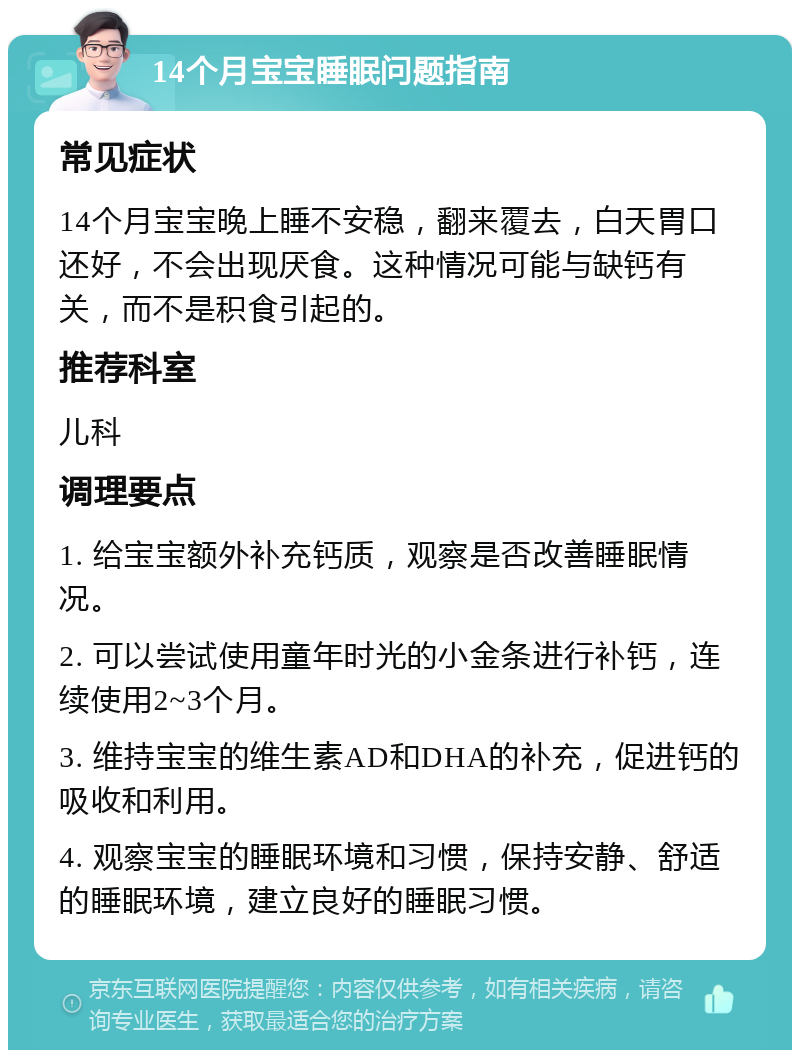 14个月宝宝睡眠问题指南 常见症状 14个月宝宝晚上睡不安稳，翻来覆去，白天胃口还好，不会出现厌食。这种情况可能与缺钙有关，而不是积食引起的。 推荐科室 儿科 调理要点 1. 给宝宝额外补充钙质，观察是否改善睡眠情况。 2. 可以尝试使用童年时光的小金条进行补钙，连续使用2~3个月。 3. 维持宝宝的维生素AD和DHA的补充，促进钙的吸收和利用。 4. 观察宝宝的睡眠环境和习惯，保持安静、舒适的睡眠环境，建立良好的睡眠习惯。