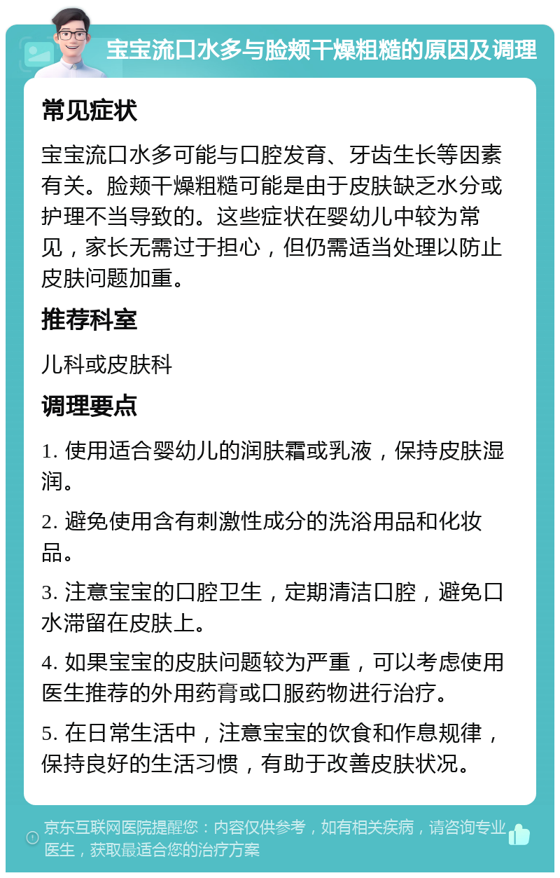 宝宝流口水多与脸颊干燥粗糙的原因及调理 常见症状 宝宝流口水多可能与口腔发育、牙齿生长等因素有关。脸颊干燥粗糙可能是由于皮肤缺乏水分或护理不当导致的。这些症状在婴幼儿中较为常见，家长无需过于担心，但仍需适当处理以防止皮肤问题加重。 推荐科室 儿科或皮肤科 调理要点 1. 使用适合婴幼儿的润肤霜或乳液，保持皮肤湿润。 2. 避免使用含有刺激性成分的洗浴用品和化妆品。 3. 注意宝宝的口腔卫生，定期清洁口腔，避免口水滞留在皮肤上。 4. 如果宝宝的皮肤问题较为严重，可以考虑使用医生推荐的外用药膏或口服药物进行治疗。 5. 在日常生活中，注意宝宝的饮食和作息规律，保持良好的生活习惯，有助于改善皮肤状况。