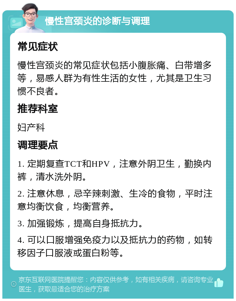 慢性宫颈炎的诊断与调理 常见症状 慢性宫颈炎的常见症状包括小腹胀痛、白带增多等，易感人群为有性生活的女性，尤其是卫生习惯不良者。 推荐科室 妇产科 调理要点 1. 定期复查TCT和HPV，注意外阴卫生，勤换内裤，清水洗外阴。 2. 注意休息，忌辛辣刺激、生冷的食物，平时注意均衡饮食，均衡营养。 3. 加强锻炼，提高自身抵抗力。 4. 可以口服增强免疫力以及抵抗力的药物，如转移因子口服液或蛋白粉等。