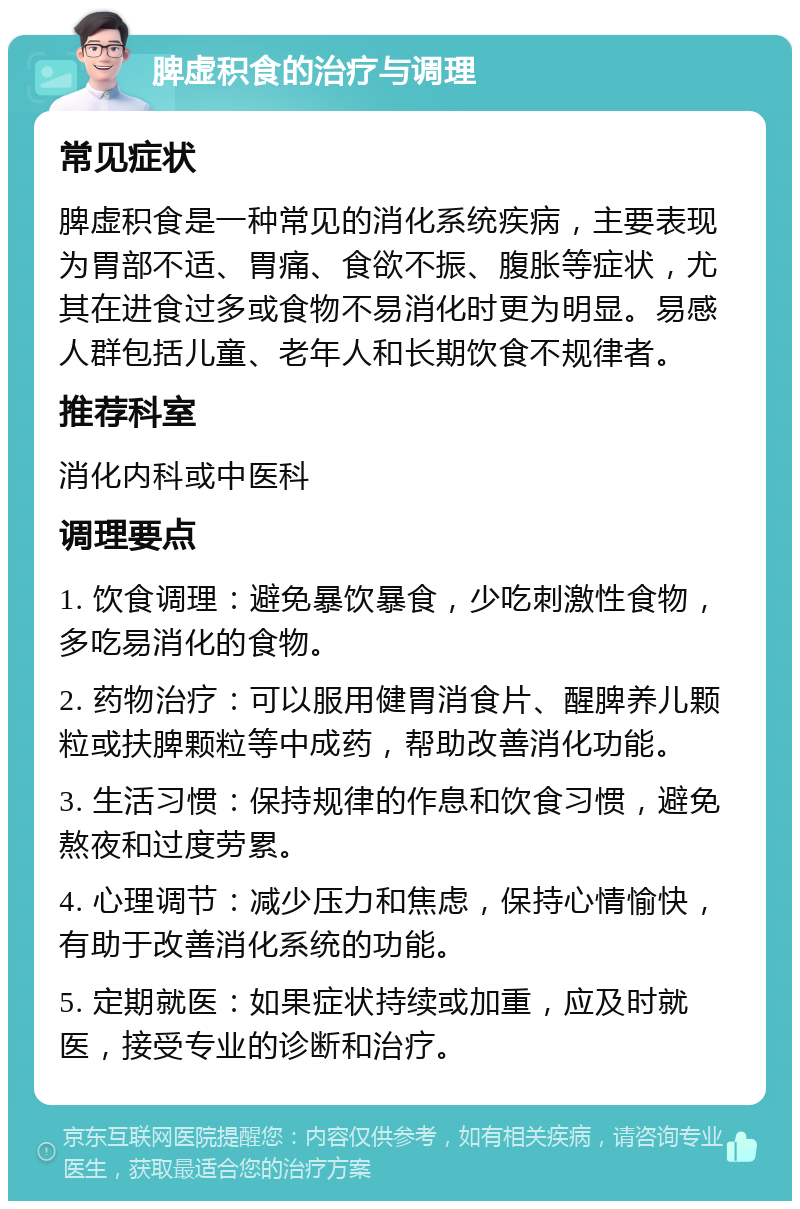 脾虚积食的治疗与调理 常见症状 脾虚积食是一种常见的消化系统疾病，主要表现为胃部不适、胃痛、食欲不振、腹胀等症状，尤其在进食过多或食物不易消化时更为明显。易感人群包括儿童、老年人和长期饮食不规律者。 推荐科室 消化内科或中医科 调理要点 1. 饮食调理：避免暴饮暴食，少吃刺激性食物，多吃易消化的食物。 2. 药物治疗：可以服用健胃消食片、醒脾养儿颗粒或扶脾颗粒等中成药，帮助改善消化功能。 3. 生活习惯：保持规律的作息和饮食习惯，避免熬夜和过度劳累。 4. 心理调节：减少压力和焦虑，保持心情愉快，有助于改善消化系统的功能。 5. 定期就医：如果症状持续或加重，应及时就医，接受专业的诊断和治疗。