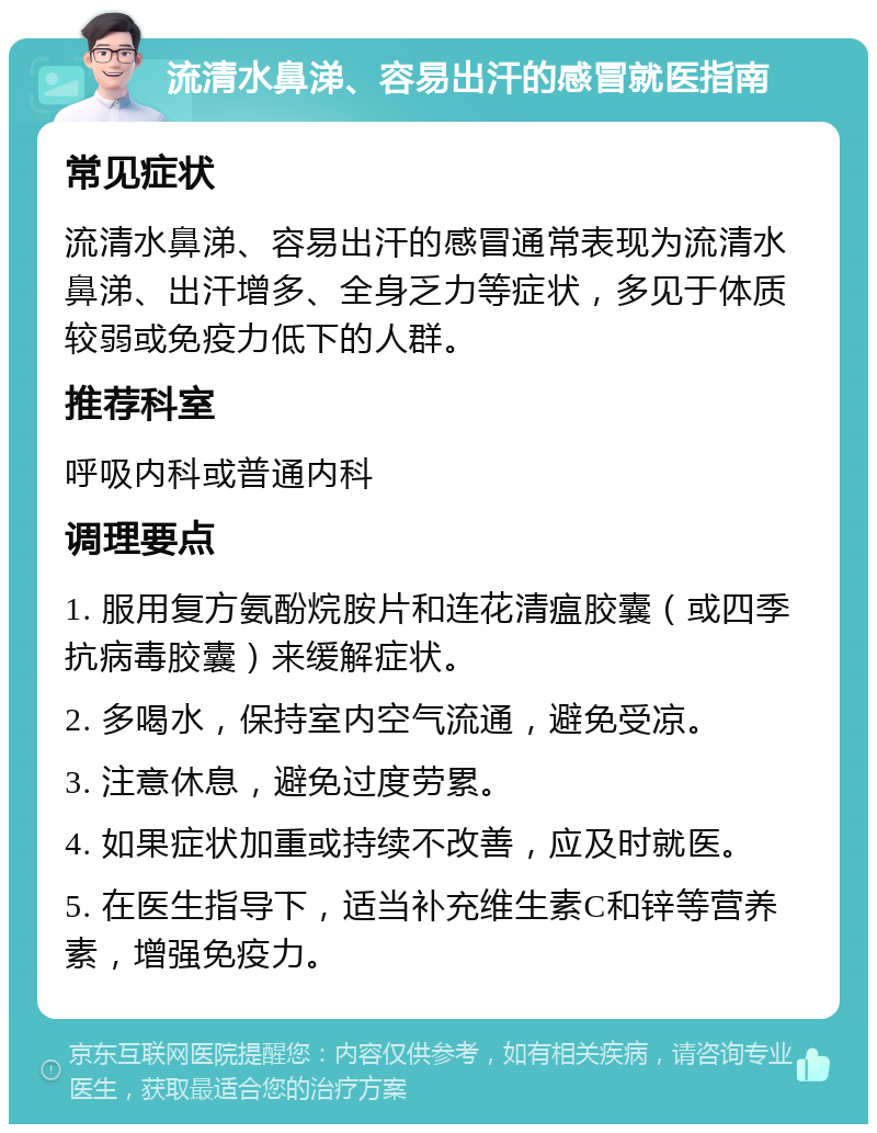 流清水鼻涕、容易出汗的感冒就医指南 常见症状 流清水鼻涕、容易出汗的感冒通常表现为流清水鼻涕、出汗增多、全身乏力等症状，多见于体质较弱或免疫力低下的人群。 推荐科室 呼吸内科或普通内科 调理要点 1. 服用复方氨酚烷胺片和连花清瘟胶囊（或四季抗病毒胶囊）来缓解症状。 2. 多喝水，保持室内空气流通，避免受凉。 3. 注意休息，避免过度劳累。 4. 如果症状加重或持续不改善，应及时就医。 5. 在医生指导下，适当补充维生素C和锌等营养素，增强免疫力。