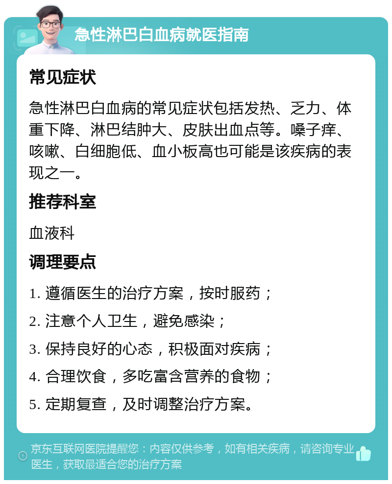 急性淋巴白血病就医指南 常见症状 急性淋巴白血病的常见症状包括发热、乏力、体重下降、淋巴结肿大、皮肤出血点等。嗓子痒、咳嗽、白细胞低、血小板高也可能是该疾病的表现之一。 推荐科室 血液科 调理要点 1. 遵循医生的治疗方案，按时服药； 2. 注意个人卫生，避免感染； 3. 保持良好的心态，积极面对疾病； 4. 合理饮食，多吃富含营养的食物； 5. 定期复查，及时调整治疗方案。