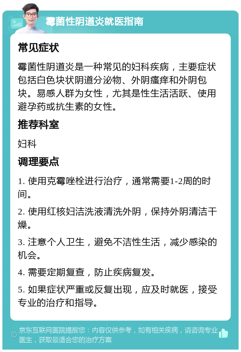 霉菌性阴道炎就医指南 常见症状 霉菌性阴道炎是一种常见的妇科疾病，主要症状包括白色块状阴道分泌物、外阴瘙痒和外阴包块。易感人群为女性，尤其是性生活活跃、使用避孕药或抗生素的女性。 推荐科室 妇科 调理要点 1. 使用克霉唑栓进行治疗，通常需要1-2周的时间。 2. 使用红核妇洁洗液清洗外阴，保持外阴清洁干燥。 3. 注意个人卫生，避免不洁性生活，减少感染的机会。 4. 需要定期复查，防止疾病复发。 5. 如果症状严重或反复出现，应及时就医，接受专业的治疗和指导。