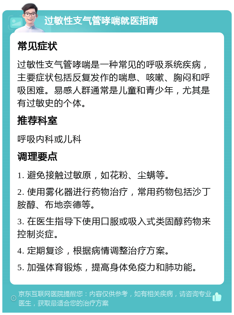 过敏性支气管哮喘就医指南 常见症状 过敏性支气管哮喘是一种常见的呼吸系统疾病，主要症状包括反复发作的喘息、咳嗽、胸闷和呼吸困难。易感人群通常是儿童和青少年，尤其是有过敏史的个体。 推荐科室 呼吸内科或儿科 调理要点 1. 避免接触过敏原，如花粉、尘螨等。 2. 使用雾化器进行药物治疗，常用药物包括沙丁胺醇、布地奈德等。 3. 在医生指导下使用口服或吸入式类固醇药物来控制炎症。 4. 定期复诊，根据病情调整治疗方案。 5. 加强体育锻炼，提高身体免疫力和肺功能。