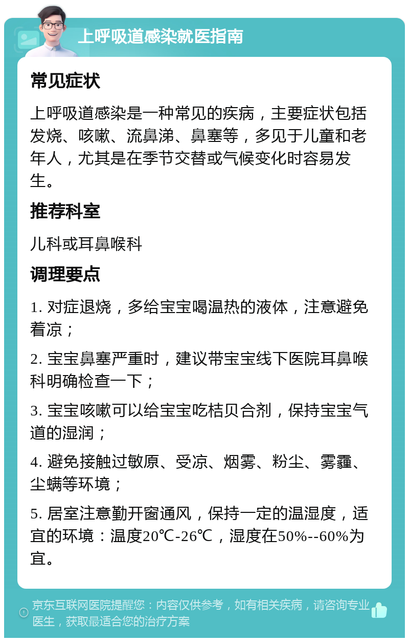 上呼吸道感染就医指南 常见症状 上呼吸道感染是一种常见的疾病，主要症状包括发烧、咳嗽、流鼻涕、鼻塞等，多见于儿童和老年人，尤其是在季节交替或气候变化时容易发生。 推荐科室 儿科或耳鼻喉科 调理要点 1. 对症退烧，多给宝宝喝温热的液体，注意避免着凉； 2. 宝宝鼻塞严重时，建议带宝宝线下医院耳鼻喉科明确检查一下； 3. 宝宝咳嗽可以给宝宝吃桔贝合剂，保持宝宝气道的湿润； 4. 避免接触过敏原、受凉、烟雾、粉尘、雾霾、尘螨等环境； 5. 居室注意勤开窗通风，保持一定的温湿度，适宜的环境：温度20℃-26℃，湿度在50%--60%为宜。