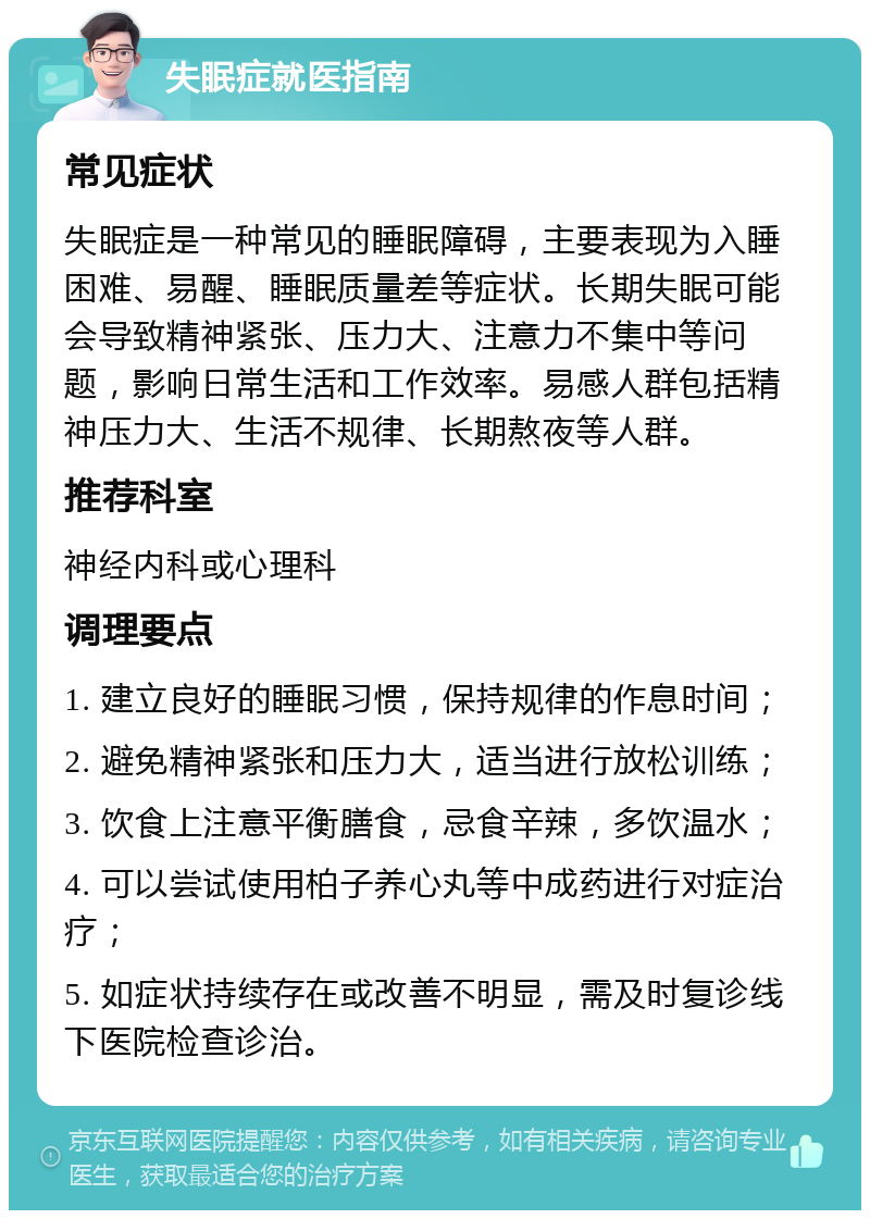 失眠症就医指南 常见症状 失眠症是一种常见的睡眠障碍，主要表现为入睡困难、易醒、睡眠质量差等症状。长期失眠可能会导致精神紧张、压力大、注意力不集中等问题，影响日常生活和工作效率。易感人群包括精神压力大、生活不规律、长期熬夜等人群。 推荐科室 神经内科或心理科 调理要点 1. 建立良好的睡眠习惯，保持规律的作息时间； 2. 避免精神紧张和压力大，适当进行放松训练； 3. 饮食上注意平衡膳食，忌食辛辣，多饮温水； 4. 可以尝试使用柏子养心丸等中成药进行对症治疗； 5. 如症状持续存在或改善不明显，需及时复诊线下医院检查诊治。