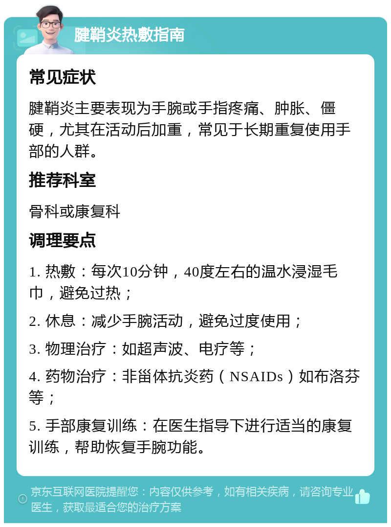 腱鞘炎热敷指南 常见症状 腱鞘炎主要表现为手腕或手指疼痛、肿胀、僵硬，尤其在活动后加重，常见于长期重复使用手部的人群。 推荐科室 骨科或康复科 调理要点 1. 热敷：每次10分钟，40度左右的温水浸湿毛巾，避免过热； 2. 休息：减少手腕活动，避免过度使用； 3. 物理治疗：如超声波、电疗等； 4. 药物治疗：非甾体抗炎药（NSAIDs）如布洛芬等； 5. 手部康复训练：在医生指导下进行适当的康复训练，帮助恢复手腕功能。