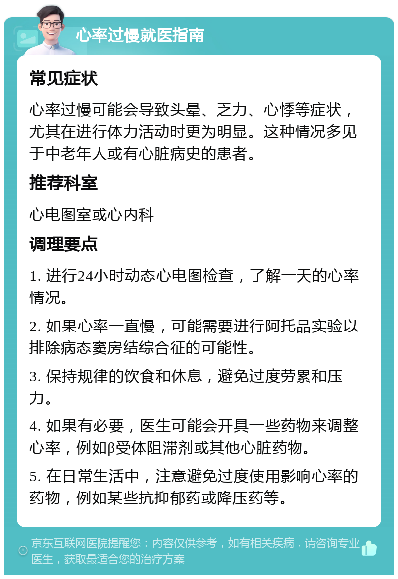 心率过慢就医指南 常见症状 心率过慢可能会导致头晕、乏力、心悸等症状，尤其在进行体力活动时更为明显。这种情况多见于中老年人或有心脏病史的患者。 推荐科室 心电图室或心内科 调理要点 1. 进行24小时动态心电图检查，了解一天的心率情况。 2. 如果心率一直慢，可能需要进行阿托品实验以排除病态窦房结综合征的可能性。 3. 保持规律的饮食和休息，避免过度劳累和压力。 4. 如果有必要，医生可能会开具一些药物来调整心率，例如β受体阻滞剂或其他心脏药物。 5. 在日常生活中，注意避免过度使用影响心率的药物，例如某些抗抑郁药或降压药等。