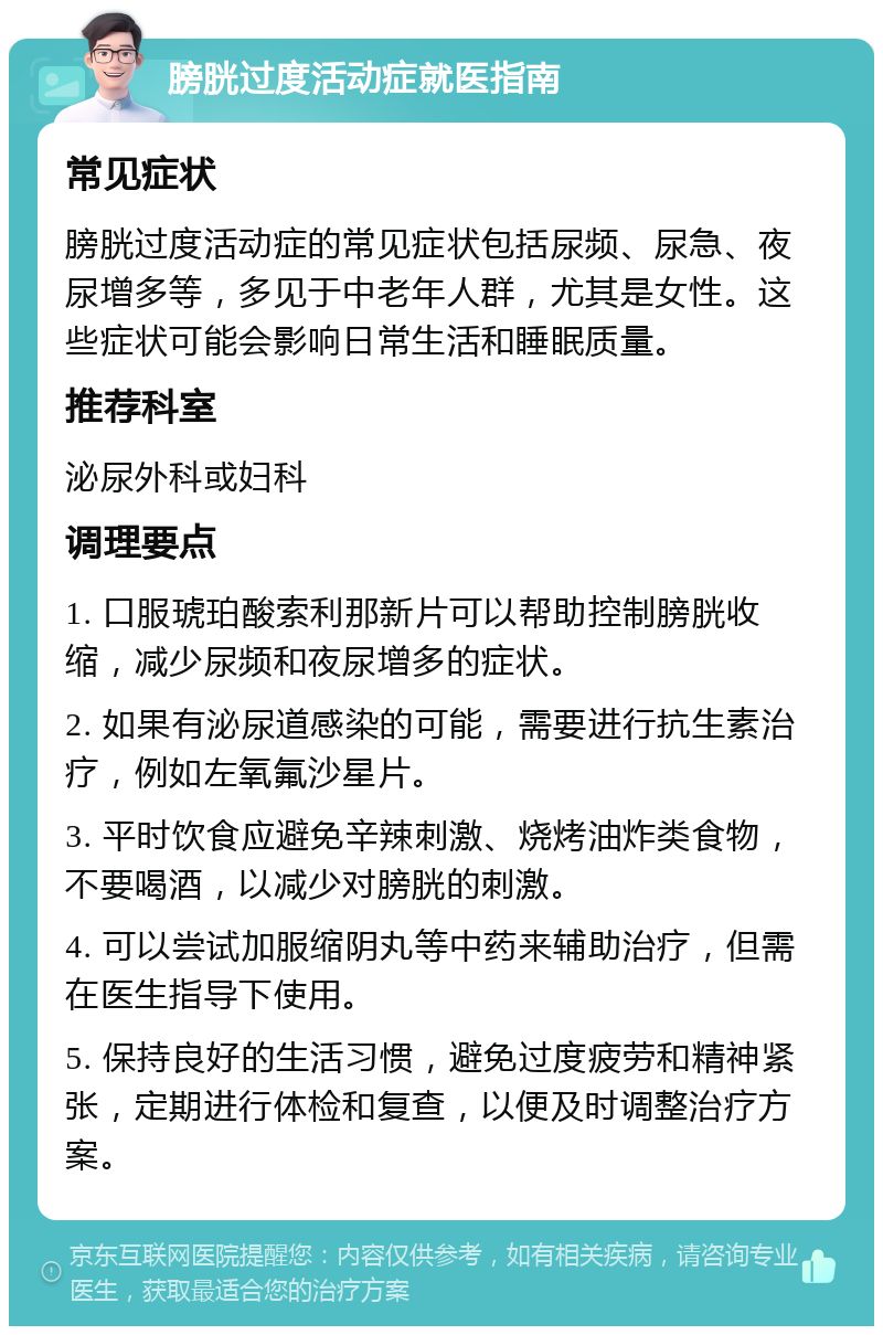 膀胱过度活动症就医指南 常见症状 膀胱过度活动症的常见症状包括尿频、尿急、夜尿增多等，多见于中老年人群，尤其是女性。这些症状可能会影响日常生活和睡眠质量。 推荐科室 泌尿外科或妇科 调理要点 1. 口服琥珀酸索利那新片可以帮助控制膀胱收缩，减少尿频和夜尿增多的症状。 2. 如果有泌尿道感染的可能，需要进行抗生素治疗，例如左氧氟沙星片。 3. 平时饮食应避免辛辣刺激、烧烤油炸类食物，不要喝酒，以减少对膀胱的刺激。 4. 可以尝试加服缩阴丸等中药来辅助治疗，但需在医生指导下使用。 5. 保持良好的生活习惯，避免过度疲劳和精神紧张，定期进行体检和复查，以便及时调整治疗方案。