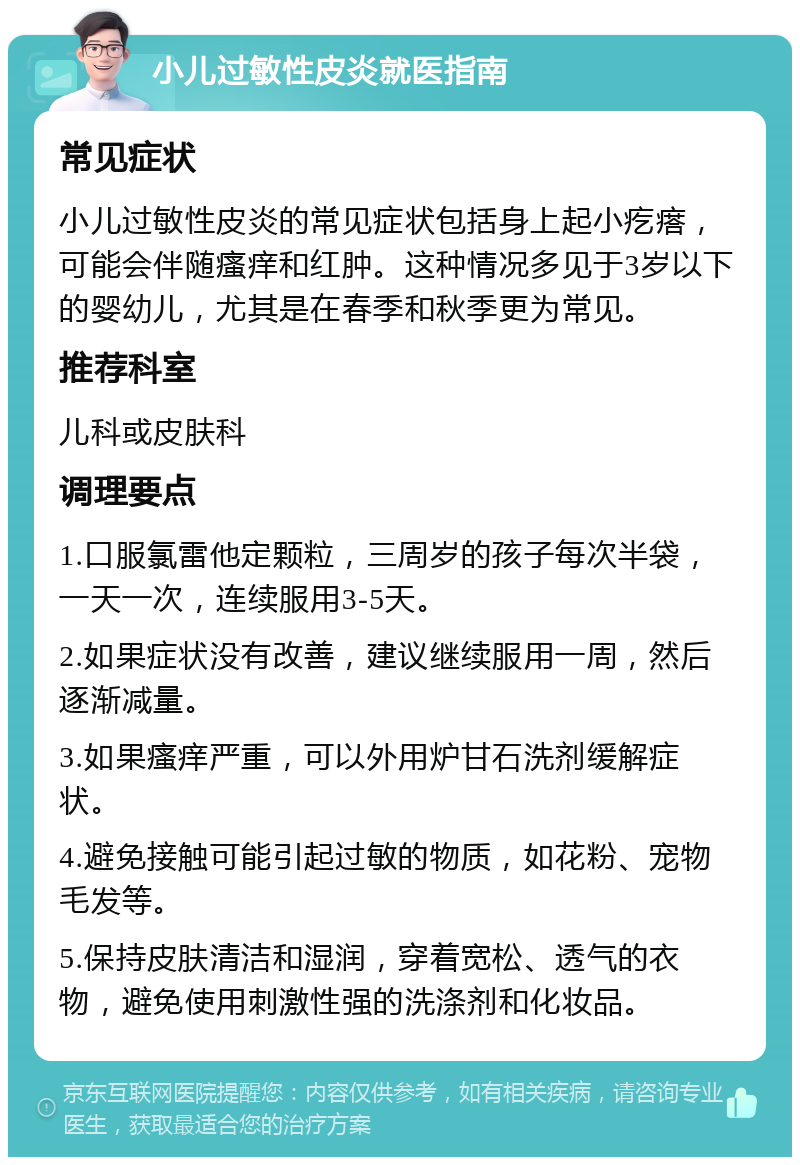 小儿过敏性皮炎就医指南 常见症状 小儿过敏性皮炎的常见症状包括身上起小疙瘩，可能会伴随瘙痒和红肿。这种情况多见于3岁以下的婴幼儿，尤其是在春季和秋季更为常见。 推荐科室 儿科或皮肤科 调理要点 1.口服氯雷他定颗粒，三周岁的孩子每次半袋，一天一次，连续服用3-5天。 2.如果症状没有改善，建议继续服用一周，然后逐渐减量。 3.如果瘙痒严重，可以外用炉甘石洗剂缓解症状。 4.避免接触可能引起过敏的物质，如花粉、宠物毛发等。 5.保持皮肤清洁和湿润，穿着宽松、透气的衣物，避免使用刺激性强的洗涤剂和化妆品。