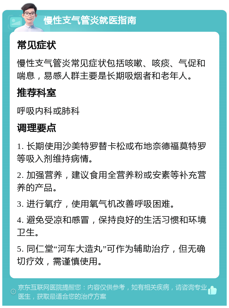 慢性支气管炎就医指南 常见症状 慢性支气管炎常见症状包括咳嗽、咳痰、气促和喘息，易感人群主要是长期吸烟者和老年人。 推荐科室 呼吸内科或肺科 调理要点 1. 长期使用沙美特罗替卡松或布地奈德福莫特罗等吸入剂维持病情。 2. 加强营养，建议食用全营养粉或安素等补充营养的产品。 3. 进行氧疗，使用氧气机改善呼吸困难。 4. 避免受凉和感冒，保持良好的生活习惯和环境卫生。 5. 同仁堂“河车大造丸”可作为辅助治疗，但无确切疗效，需谨慎使用。