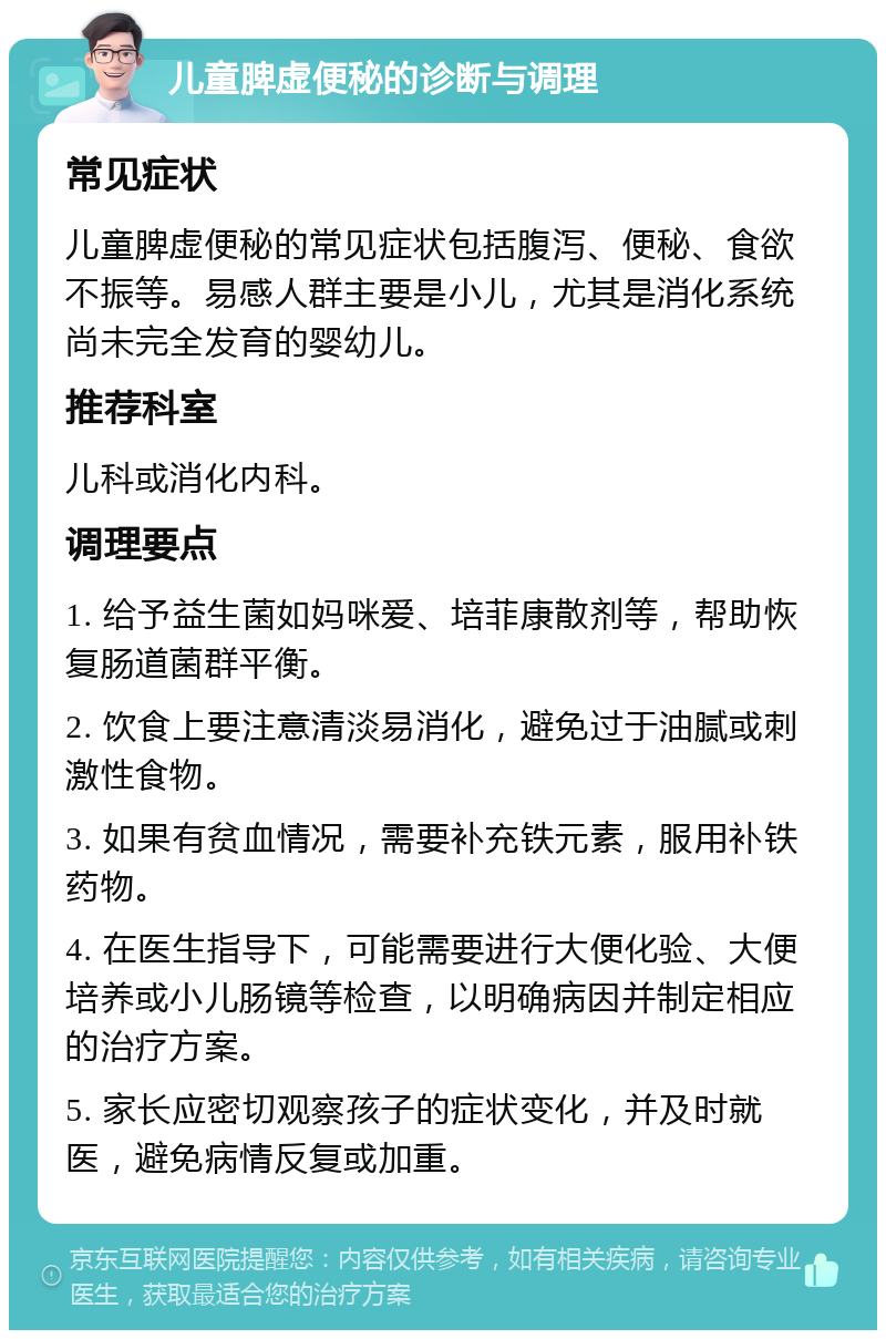 儿童脾虚便秘的诊断与调理 常见症状 儿童脾虚便秘的常见症状包括腹泻、便秘、食欲不振等。易感人群主要是小儿，尤其是消化系统尚未完全发育的婴幼儿。 推荐科室 儿科或消化内科。 调理要点 1. 给予益生菌如妈咪爱、培菲康散剂等，帮助恢复肠道菌群平衡。 2. 饮食上要注意清淡易消化，避免过于油腻或刺激性食物。 3. 如果有贫血情况，需要补充铁元素，服用补铁药物。 4. 在医生指导下，可能需要进行大便化验、大便培养或小儿肠镜等检查，以明确病因并制定相应的治疗方案。 5. 家长应密切观察孩子的症状变化，并及时就医，避免病情反复或加重。