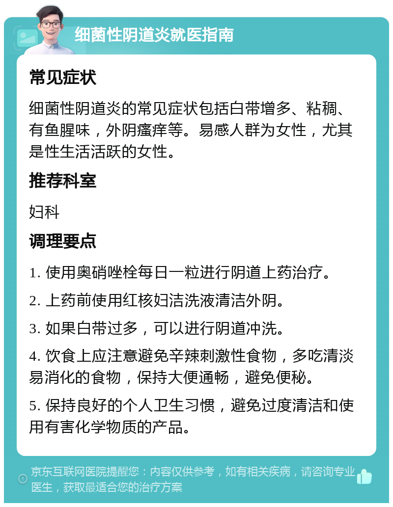 细菌性阴道炎就医指南 常见症状 细菌性阴道炎的常见症状包括白带增多、粘稠、有鱼腥味，外阴瘙痒等。易感人群为女性，尤其是性生活活跃的女性。 推荐科室 妇科 调理要点 1. 使用奥硝唑栓每日一粒进行阴道上药治疗。 2. 上药前使用红核妇洁洗液清洁外阴。 3. 如果白带过多，可以进行阴道冲洗。 4. 饮食上应注意避免辛辣刺激性食物，多吃清淡易消化的食物，保持大便通畅，避免便秘。 5. 保持良好的个人卫生习惯，避免过度清洁和使用有害化学物质的产品。