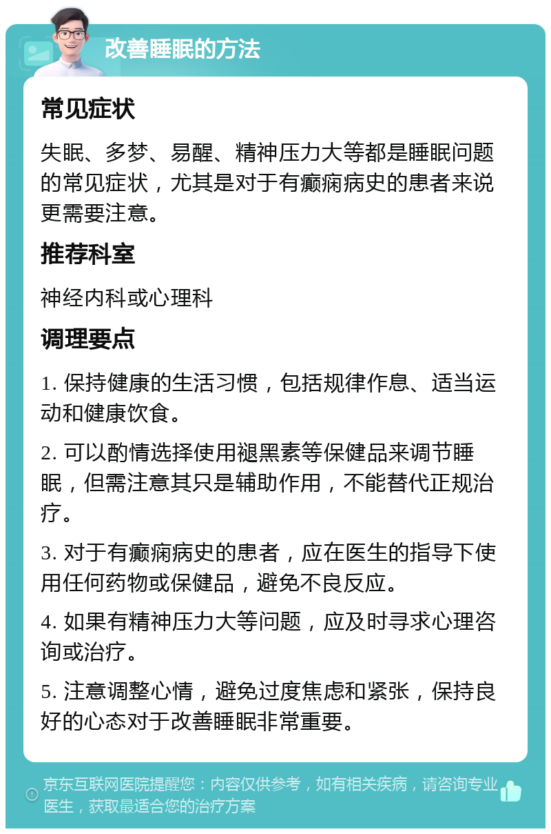 改善睡眠的方法 常见症状 失眠、多梦、易醒、精神压力大等都是睡眠问题的常见症状，尤其是对于有癫痫病史的患者来说更需要注意。 推荐科室 神经内科或心理科 调理要点 1. 保持健康的生活习惯，包括规律作息、适当运动和健康饮食。 2. 可以酌情选择使用褪黑素等保健品来调节睡眠，但需注意其只是辅助作用，不能替代正规治疗。 3. 对于有癫痫病史的患者，应在医生的指导下使用任何药物或保健品，避免不良反应。 4. 如果有精神压力大等问题，应及时寻求心理咨询或治疗。 5. 注意调整心情，避免过度焦虑和紧张，保持良好的心态对于改善睡眠非常重要。